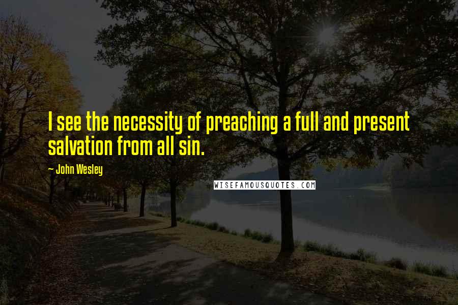 John Wesley Quotes: I see the necessity of preaching a full and present salvation from all sin.