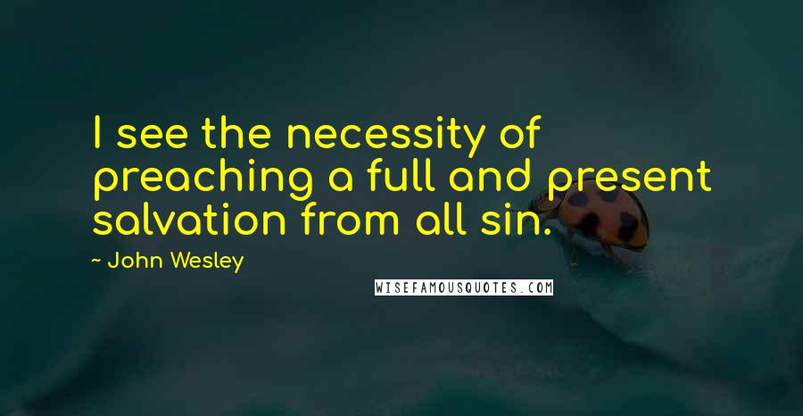 John Wesley Quotes: I see the necessity of preaching a full and present salvation from all sin.