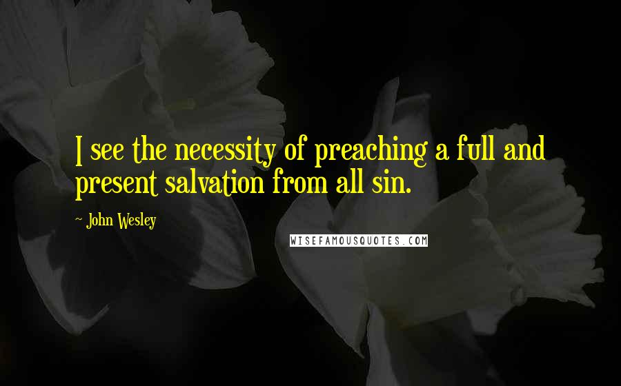 John Wesley Quotes: I see the necessity of preaching a full and present salvation from all sin.