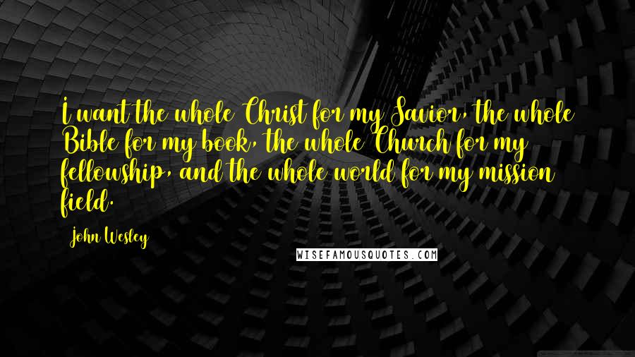 John Wesley Quotes: I want the whole Christ for my Savior, the whole Bible for my book, the whole Church for my fellowship, and the whole world for my mission field.
