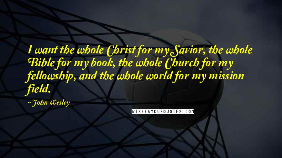 John Wesley Quotes: I want the whole Christ for my Savior, the whole Bible for my book, the whole Church for my fellowship, and the whole world for my mission field.