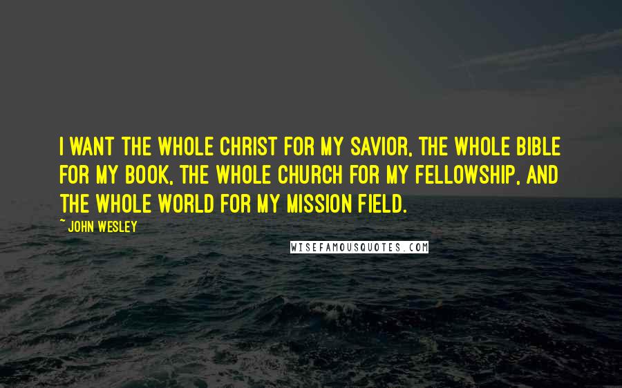 John Wesley Quotes: I want the whole Christ for my Savior, the whole Bible for my book, the whole Church for my fellowship, and the whole world for my mission field.