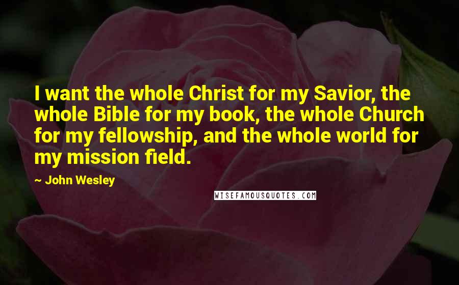 John Wesley Quotes: I want the whole Christ for my Savior, the whole Bible for my book, the whole Church for my fellowship, and the whole world for my mission field.