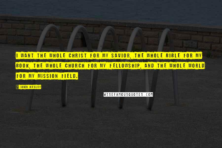 John Wesley Quotes: I want the whole Christ for my Savior, the whole Bible for my book, the whole Church for my fellowship, and the whole world for my mission field.