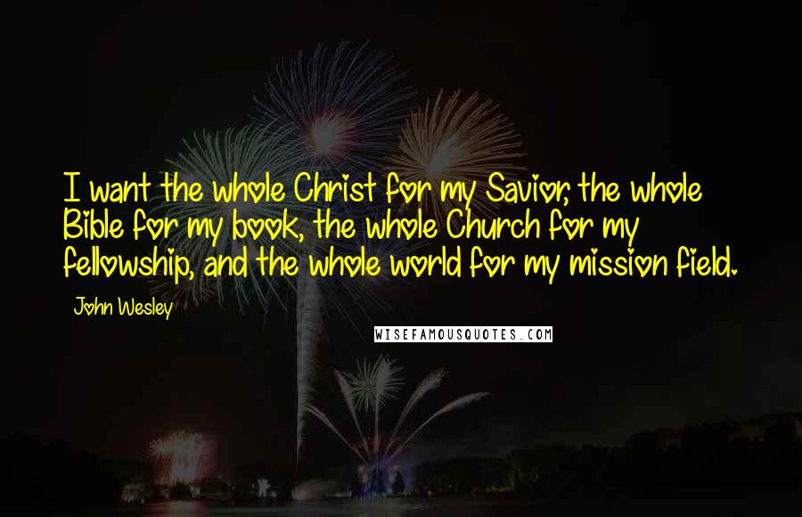 John Wesley Quotes: I want the whole Christ for my Savior, the whole Bible for my book, the whole Church for my fellowship, and the whole world for my mission field.