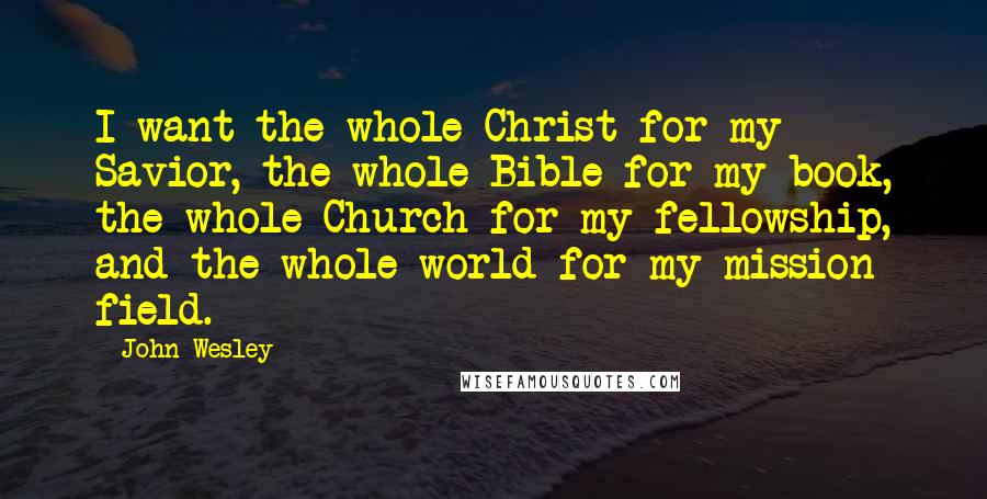 John Wesley Quotes: I want the whole Christ for my Savior, the whole Bible for my book, the whole Church for my fellowship, and the whole world for my mission field.