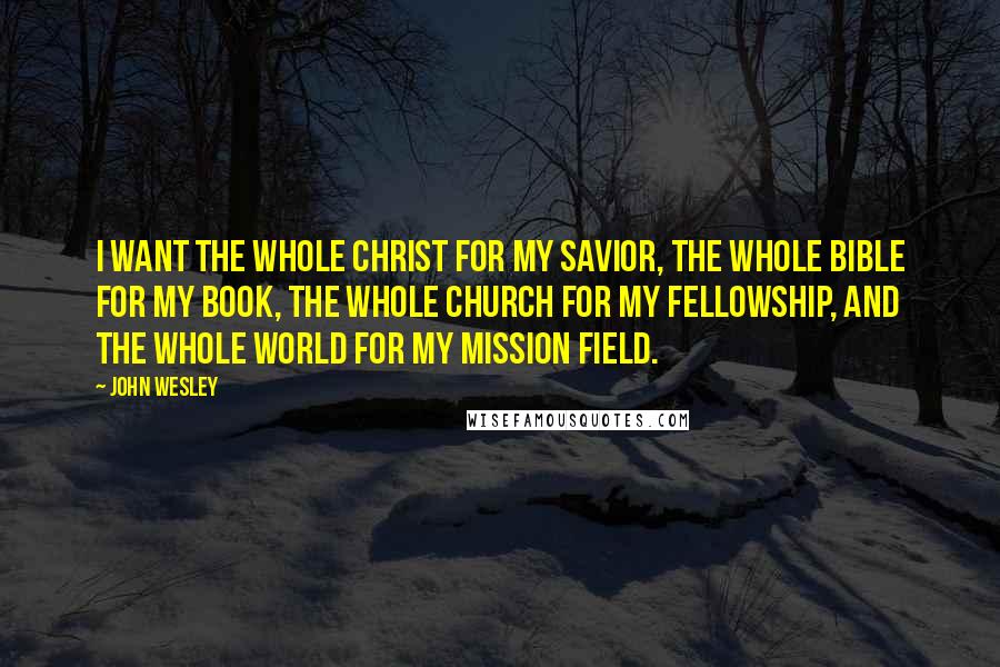 John Wesley Quotes: I want the whole Christ for my Savior, the whole Bible for my book, the whole Church for my fellowship, and the whole world for my mission field.