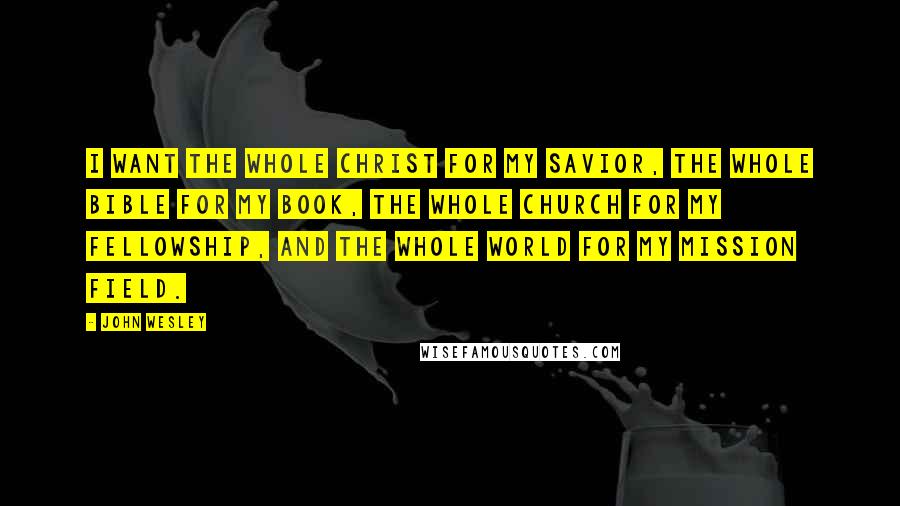 John Wesley Quotes: I want the whole Christ for my Savior, the whole Bible for my book, the whole Church for my fellowship, and the whole world for my mission field.