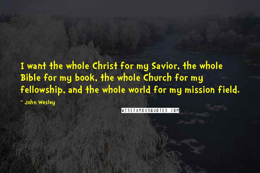 John Wesley Quotes: I want the whole Christ for my Savior, the whole Bible for my book, the whole Church for my fellowship, and the whole world for my mission field.