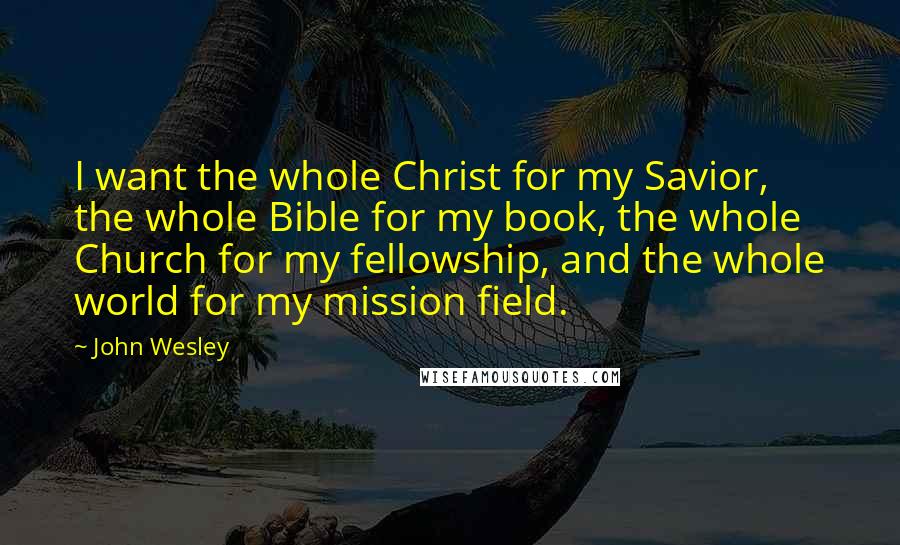 John Wesley Quotes: I want the whole Christ for my Savior, the whole Bible for my book, the whole Church for my fellowship, and the whole world for my mission field.