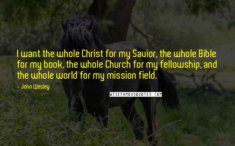 John Wesley Quotes: I want the whole Christ for my Savior, the whole Bible for my book, the whole Church for my fellowship, and the whole world for my mission field.