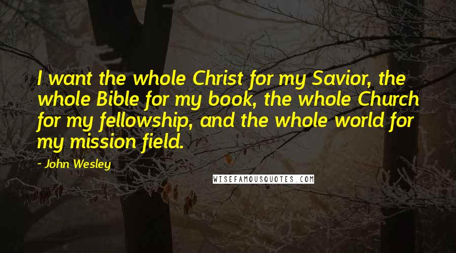 John Wesley Quotes: I want the whole Christ for my Savior, the whole Bible for my book, the whole Church for my fellowship, and the whole world for my mission field.