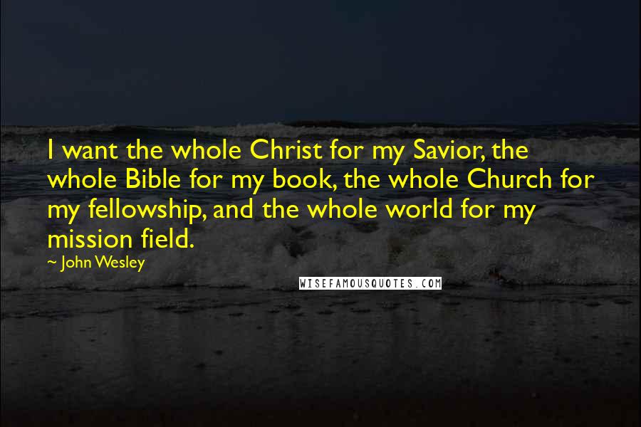 John Wesley Quotes: I want the whole Christ for my Savior, the whole Bible for my book, the whole Church for my fellowship, and the whole world for my mission field.