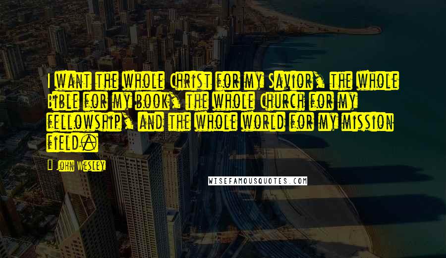 John Wesley Quotes: I want the whole Christ for my Savior, the whole Bible for my book, the whole Church for my fellowship, and the whole world for my mission field.