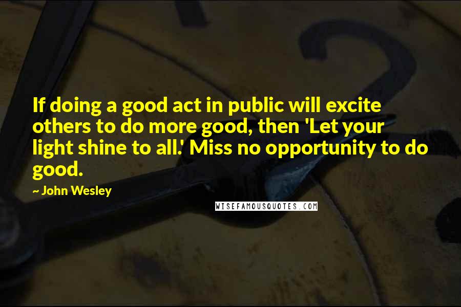 John Wesley Quotes: If doing a good act in public will excite others to do more good, then 'Let your light shine to all.' Miss no opportunity to do good.