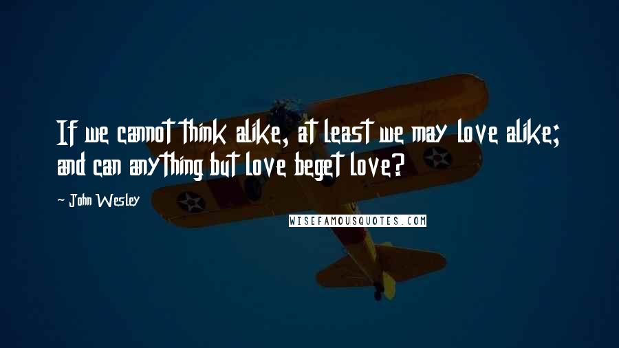 John Wesley Quotes: If we cannot think alike, at least we may love alike; and can anything but love beget love?