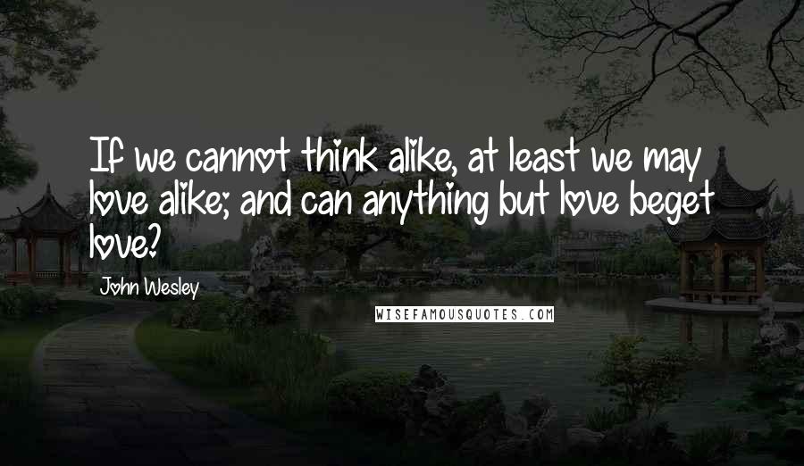 John Wesley Quotes: If we cannot think alike, at least we may love alike; and can anything but love beget love?