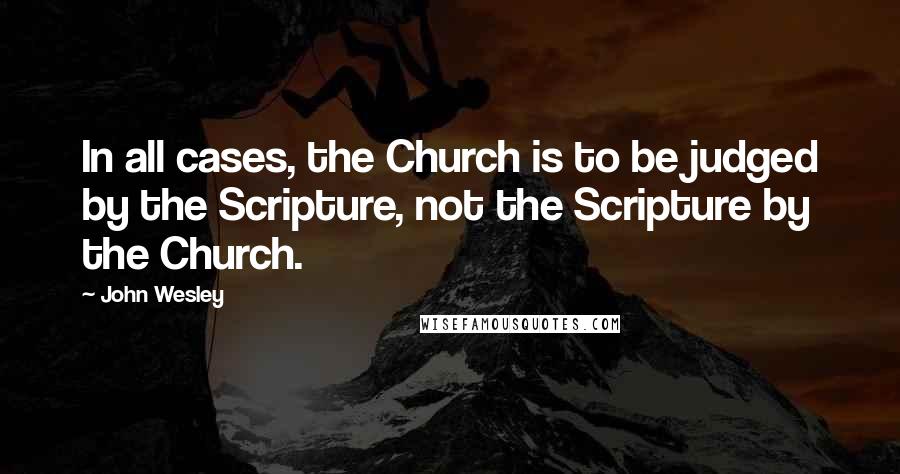 John Wesley Quotes: In all cases, the Church is to be judged by the Scripture, not the Scripture by the Church.