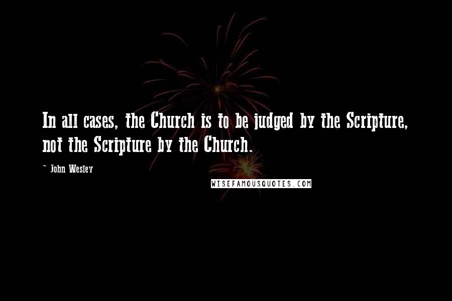 John Wesley Quotes: In all cases, the Church is to be judged by the Scripture, not the Scripture by the Church.