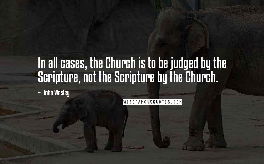 John Wesley Quotes: In all cases, the Church is to be judged by the Scripture, not the Scripture by the Church.
