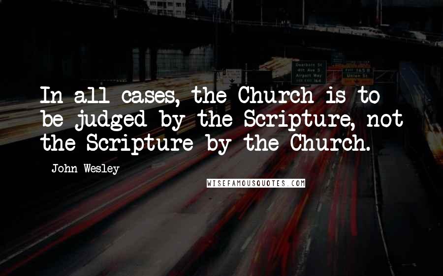 John Wesley Quotes: In all cases, the Church is to be judged by the Scripture, not the Scripture by the Church.