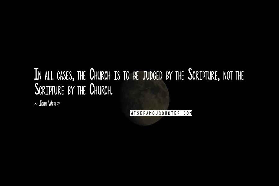 John Wesley Quotes: In all cases, the Church is to be judged by the Scripture, not the Scripture by the Church.