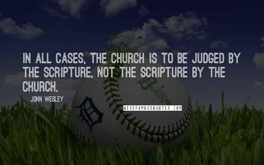 John Wesley Quotes: In all cases, the Church is to be judged by the Scripture, not the Scripture by the Church.