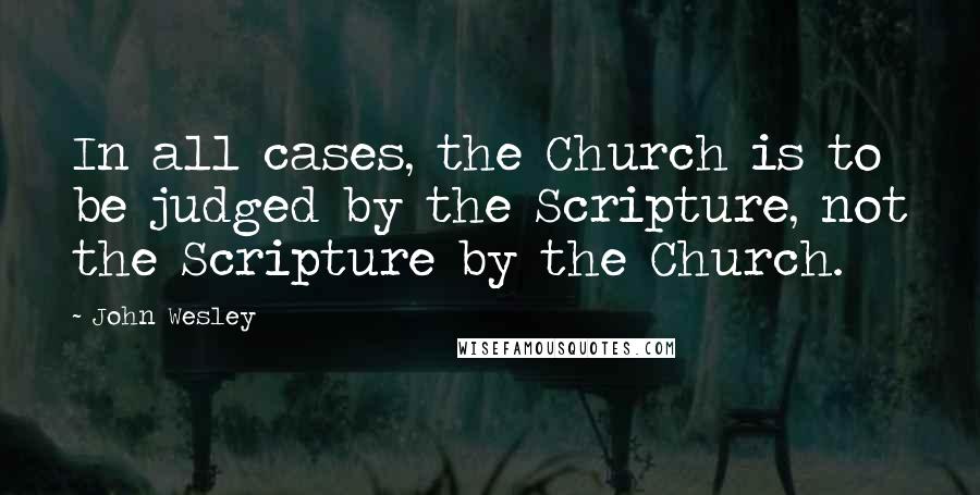John Wesley Quotes: In all cases, the Church is to be judged by the Scripture, not the Scripture by the Church.