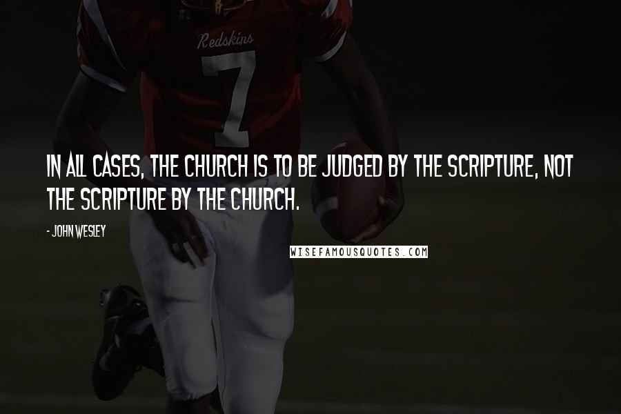 John Wesley Quotes: In all cases, the Church is to be judged by the Scripture, not the Scripture by the Church.