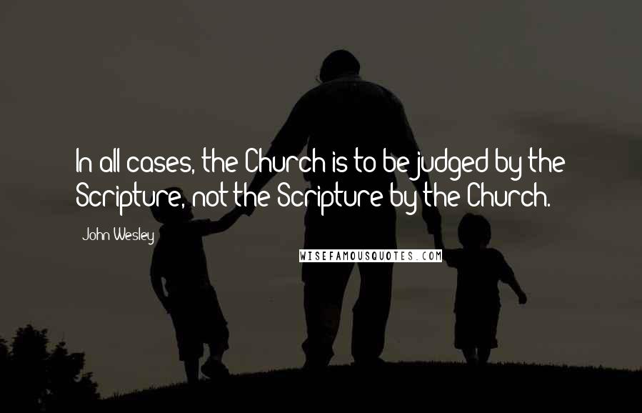 John Wesley Quotes: In all cases, the Church is to be judged by the Scripture, not the Scripture by the Church.