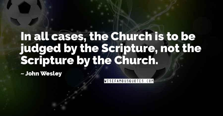 John Wesley Quotes: In all cases, the Church is to be judged by the Scripture, not the Scripture by the Church.