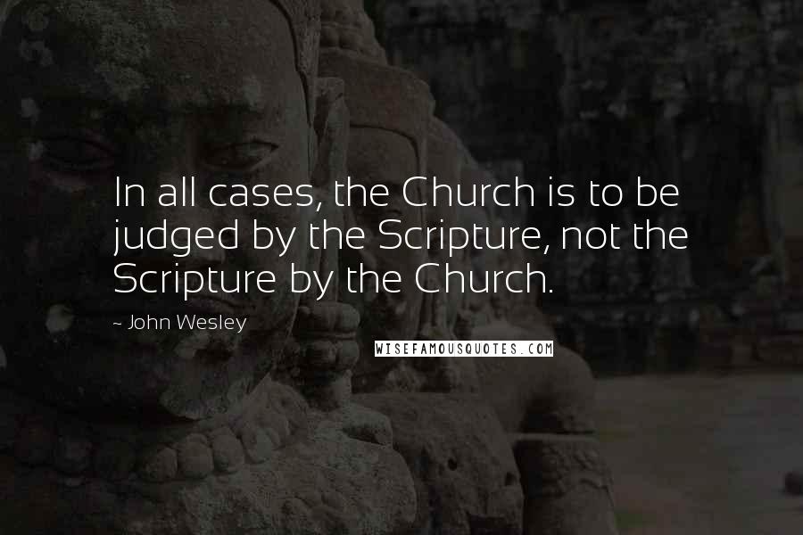 John Wesley Quotes: In all cases, the Church is to be judged by the Scripture, not the Scripture by the Church.