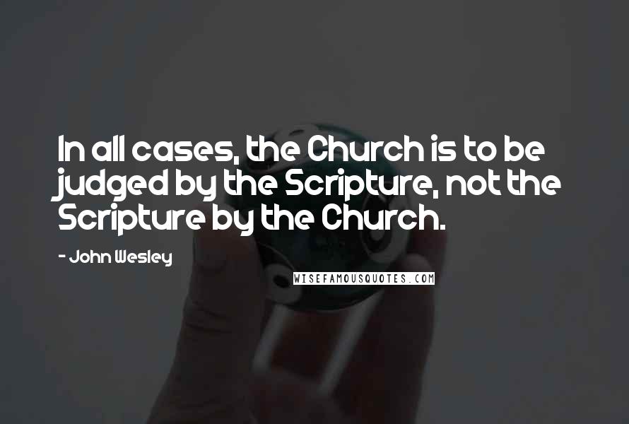 John Wesley Quotes: In all cases, the Church is to be judged by the Scripture, not the Scripture by the Church.