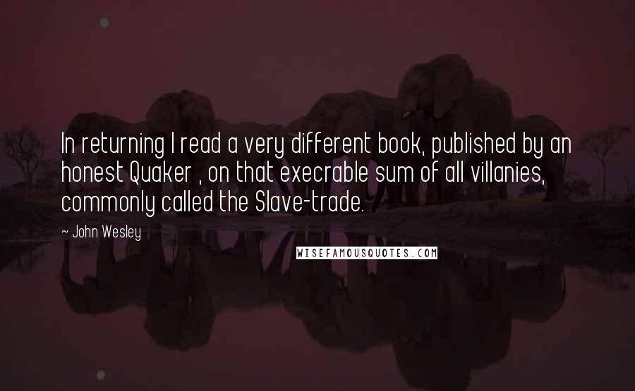 John Wesley Quotes: In returning I read a very different book, published by an honest Quaker , on that execrable sum of all villanies, commonly called the Slave-trade.