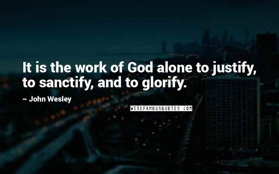 John Wesley Quotes: It is the work of God alone to justify, to sanctify, and to glorify.