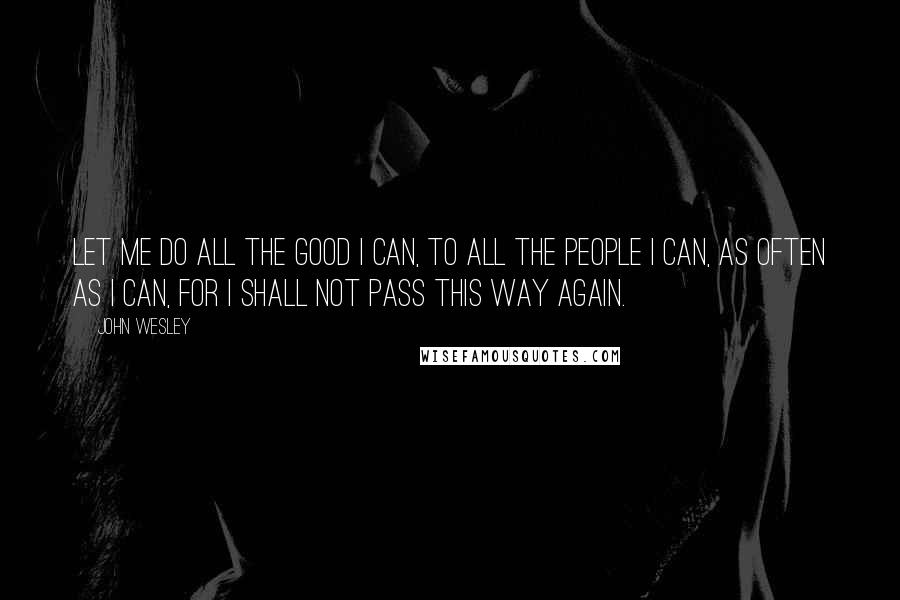 John Wesley Quotes: Let me do all the good I can, to all the people I can, as often as I can, for I shall not pass this way again.