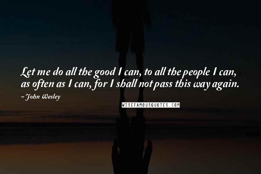 John Wesley Quotes: Let me do all the good I can, to all the people I can, as often as I can, for I shall not pass this way again.