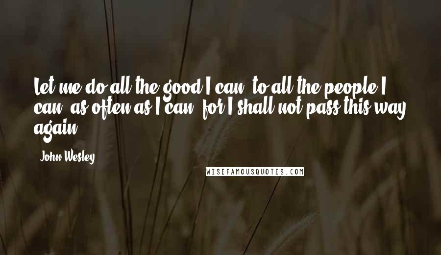 John Wesley Quotes: Let me do all the good I can, to all the people I can, as often as I can, for I shall not pass this way again.