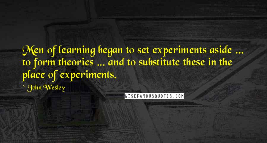 John Wesley Quotes: Men of learning began to set experiments aside ... to form theories ... and to substitute these in the place of experiments.