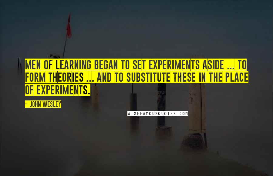 John Wesley Quotes: Men of learning began to set experiments aside ... to form theories ... and to substitute these in the place of experiments.