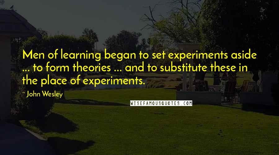John Wesley Quotes: Men of learning began to set experiments aside ... to form theories ... and to substitute these in the place of experiments.