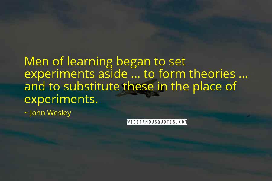 John Wesley Quotes: Men of learning began to set experiments aside ... to form theories ... and to substitute these in the place of experiments.