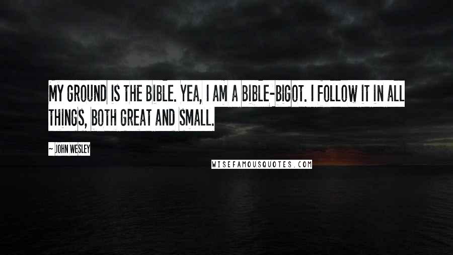 John Wesley Quotes: My ground is the Bible. Yea, I am a Bible-bigot. I follow it in all things, both great and small.