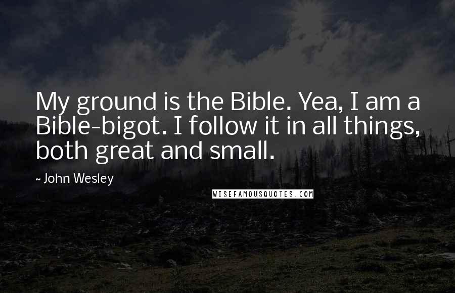 John Wesley Quotes: My ground is the Bible. Yea, I am a Bible-bigot. I follow it in all things, both great and small.