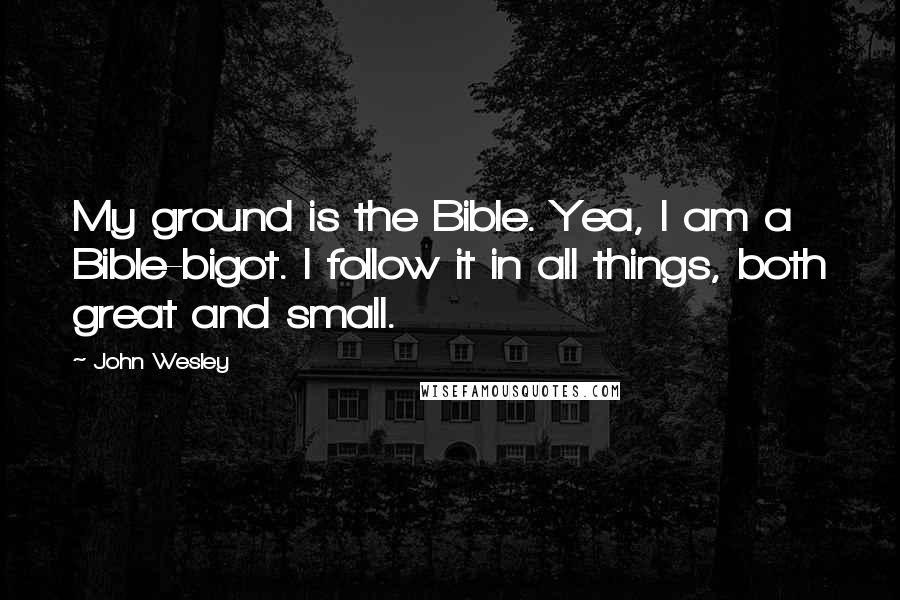 John Wesley Quotes: My ground is the Bible. Yea, I am a Bible-bigot. I follow it in all things, both great and small.