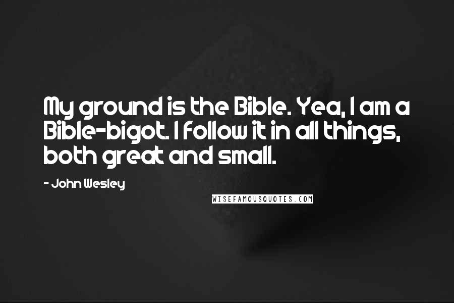 John Wesley Quotes: My ground is the Bible. Yea, I am a Bible-bigot. I follow it in all things, both great and small.