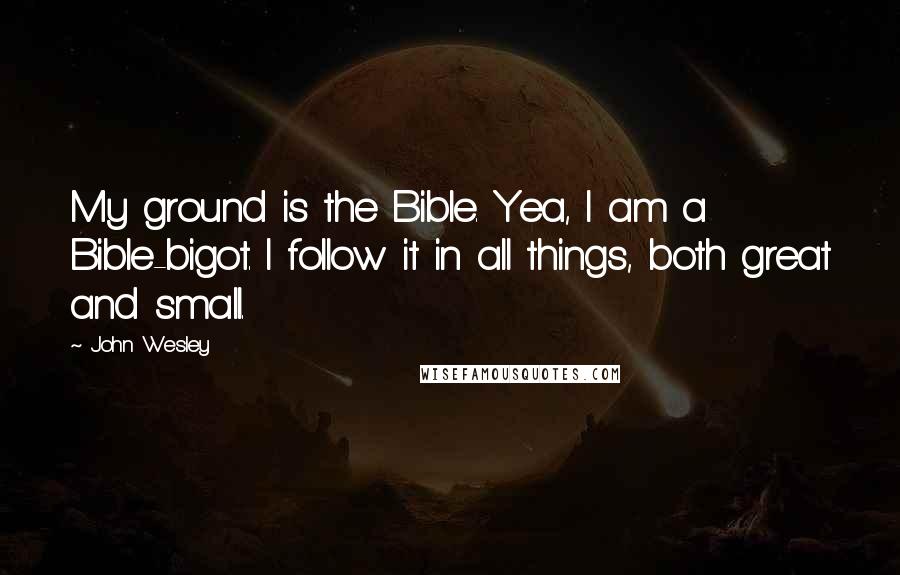 John Wesley Quotes: My ground is the Bible. Yea, I am a Bible-bigot. I follow it in all things, both great and small.
