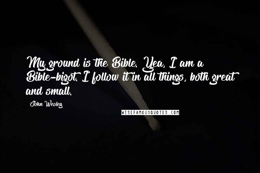 John Wesley Quotes: My ground is the Bible. Yea, I am a Bible-bigot. I follow it in all things, both great and small.