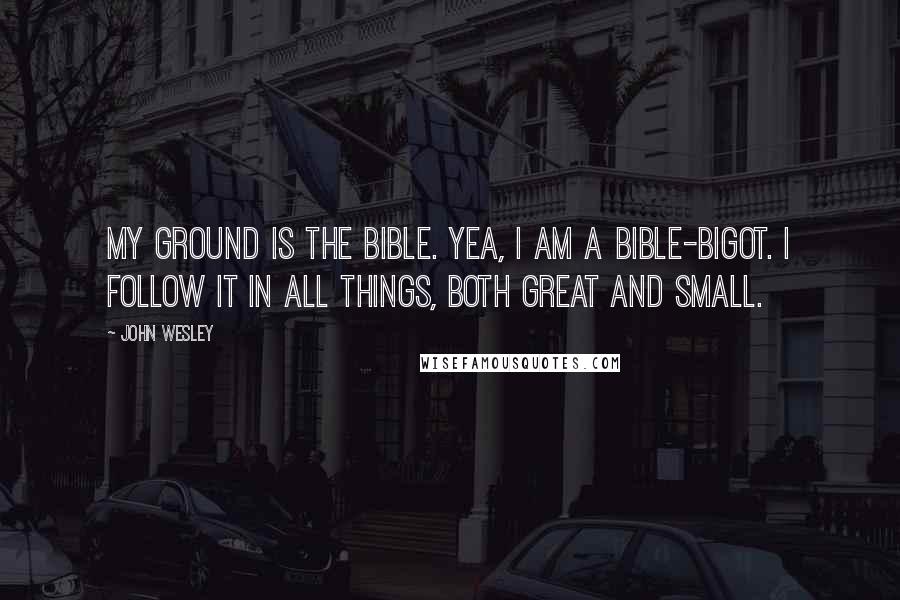 John Wesley Quotes: My ground is the Bible. Yea, I am a Bible-bigot. I follow it in all things, both great and small.