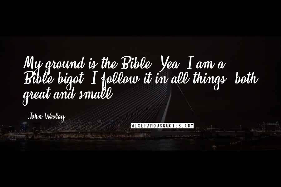 John Wesley Quotes: My ground is the Bible. Yea, I am a Bible-bigot. I follow it in all things, both great and small.